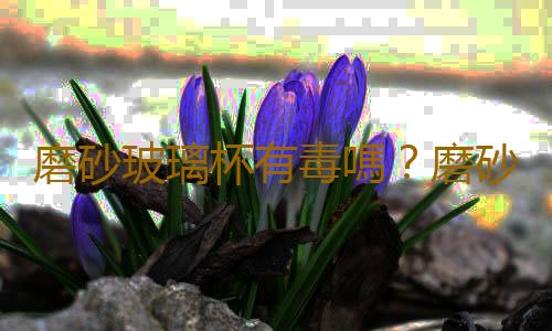 磨砂玻璃杯有毒嗎？磨砂玻璃杯怎麽去除汙垢？