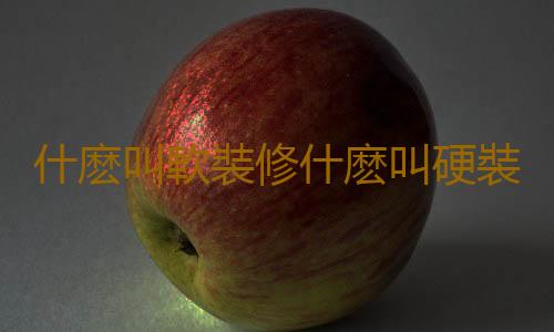 什麽叫軟裝修什麽叫硬裝修？硬裝和軟裝的區別與聯係