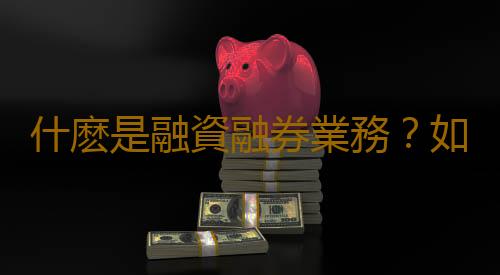 什麽是融資融券業務？如何辦理融資融券業務？