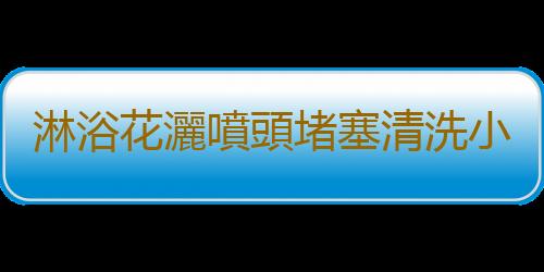 淋浴花灑噴頭堵塞清洗小妙招