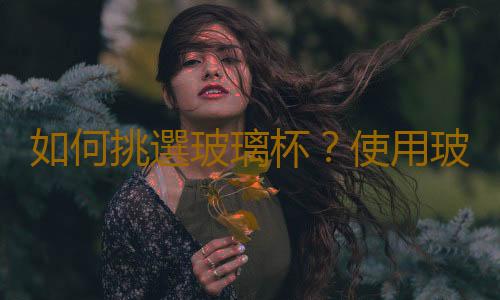 如何挑選玻璃杯？使用玻璃杯的注意事項