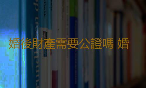 婚後財產需要公證嗎 婚後財產公證需要哪些手續