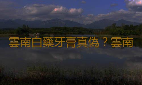 雲南白藥牙膏真偽？雲南白藥牙膏的功效