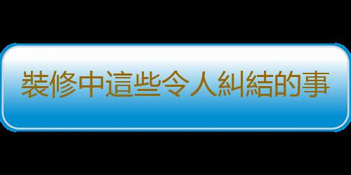 裝修中這些令人糾結的事情