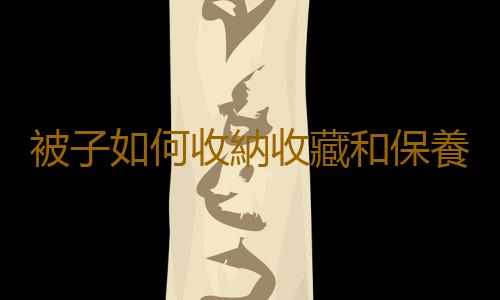被子如何收納收藏和保養？被子養護知識