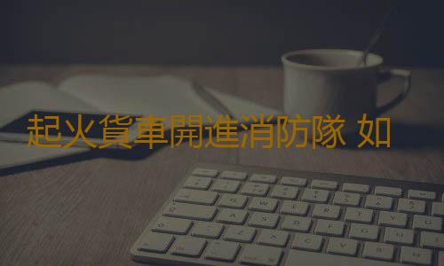 起火貨車開進消防隊 如何防火要牢記
