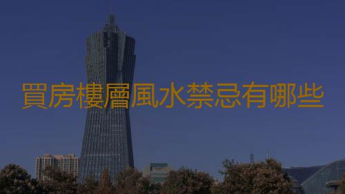 買房樓層風水禁忌有哪些 選擇好房屋的方法推薦